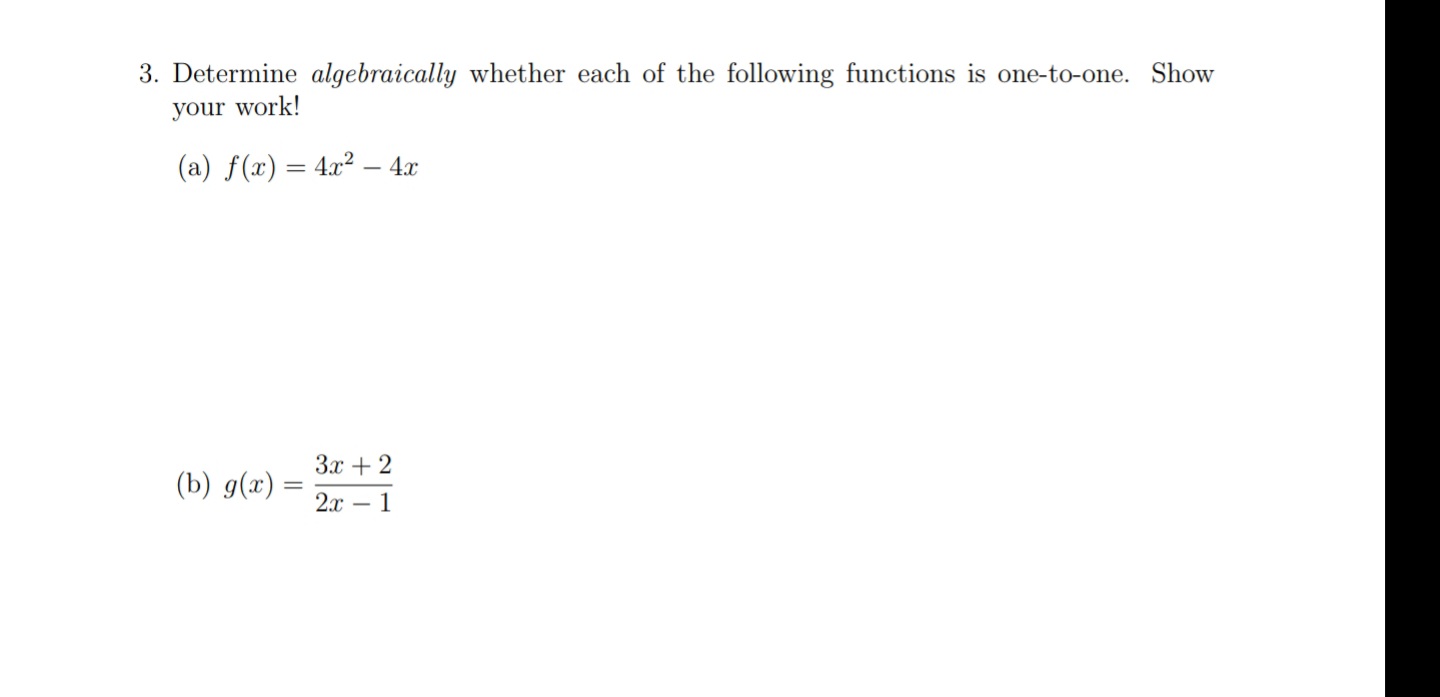 3. Determine algebraically whether each of the following functions is one-to-one. Show
your work!
(a) f(x) = 4x² – 4x
%3D
3x + 2
(b) g(x) =
2x – 1
