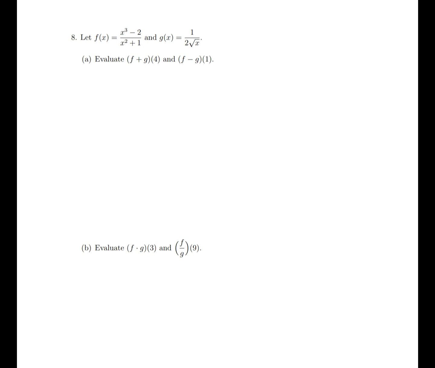 **Problem 8**:
  
Let \( f(x) = \frac{x^3 - 2}{x^2 + 1} \) and \( g(x) = \frac{1}{2\sqrt{x}} \).

(a) Evaluate \( (f + g)(4) \) and \( (f - g)(1) \).

(b) Evaluate \( (f \cdot g)(3) \) and \( \left( \frac{f}{g} \right)(9) \).