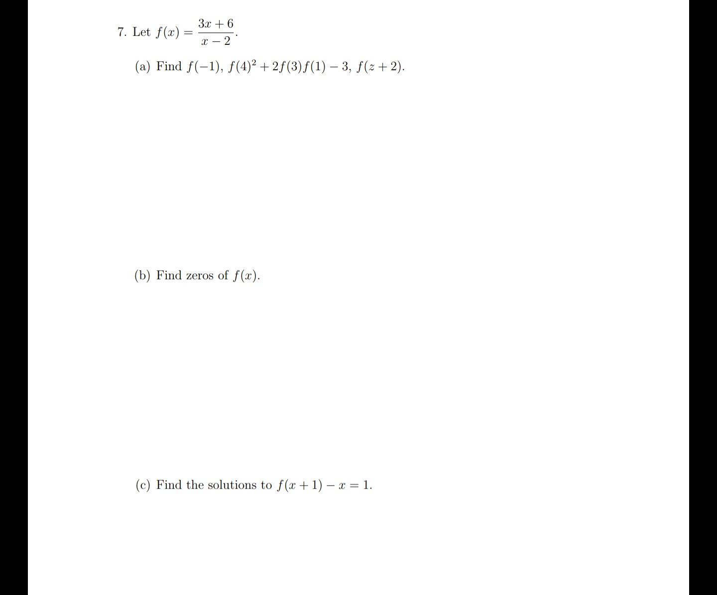 ### Rational Function Problem Set

#### Problem 7

Given the function \( f(x) = \frac{3x + 6}{x - 2} \):

(a) **Evaluate the function for specific values:**

1. \( f(-1) \)
2. \( f(4)^2 + 2f(3)f(1) - 3 \)
3. \( f(z + 2) \)

(b) **Find the zeros of \( f(x) \).**

(c) **Find the solutions for the equation \( f(x + 1) - x = 1 \).**

**Graphical Representation:**

There are no graphs or diagrams provided in this problem set. The focus is on algebraic evaluation and solving equations involving the given rational function. Below is a step-by-step breakdown for solving each part:

---

#### Detailed Process:

(a) **Evaluations:**

1. **Finding \( f(-1) \):**
   Substitute \( x = -1 \) into the function:
   \[
   f(-1) = \frac{3(-1) + 6}{-1 - 2} = \frac{-3 + 6}{-3} = \frac{3}{-3} = -1
   \]

2. **Compute \( f(4)^2 + 2f(3)f(1) - 3 \):**

   - \( f(4) \):
     \[
     f(4) = \frac{3(4) + 6}{4 - 2} = \frac{12 + 6}{2} = \frac{18}{2} = 9
     \]
   
   - \( f(3) \):
     \[
     f(3) = \frac{3(3) + 6}{3 - 2} = \frac{9 + 6}{1} = 15
     \]
   
   - \( f(1) \):
     \[
     f(1) = \frac{3(1) + 6}{1 - 2} = \frac{3 + 6}{-1} = \frac{9}{-1} = -9
     \]
   
   Then substitute these values:
   \[
   f(4)^2 + 2f(3)f(1) - 3 = 