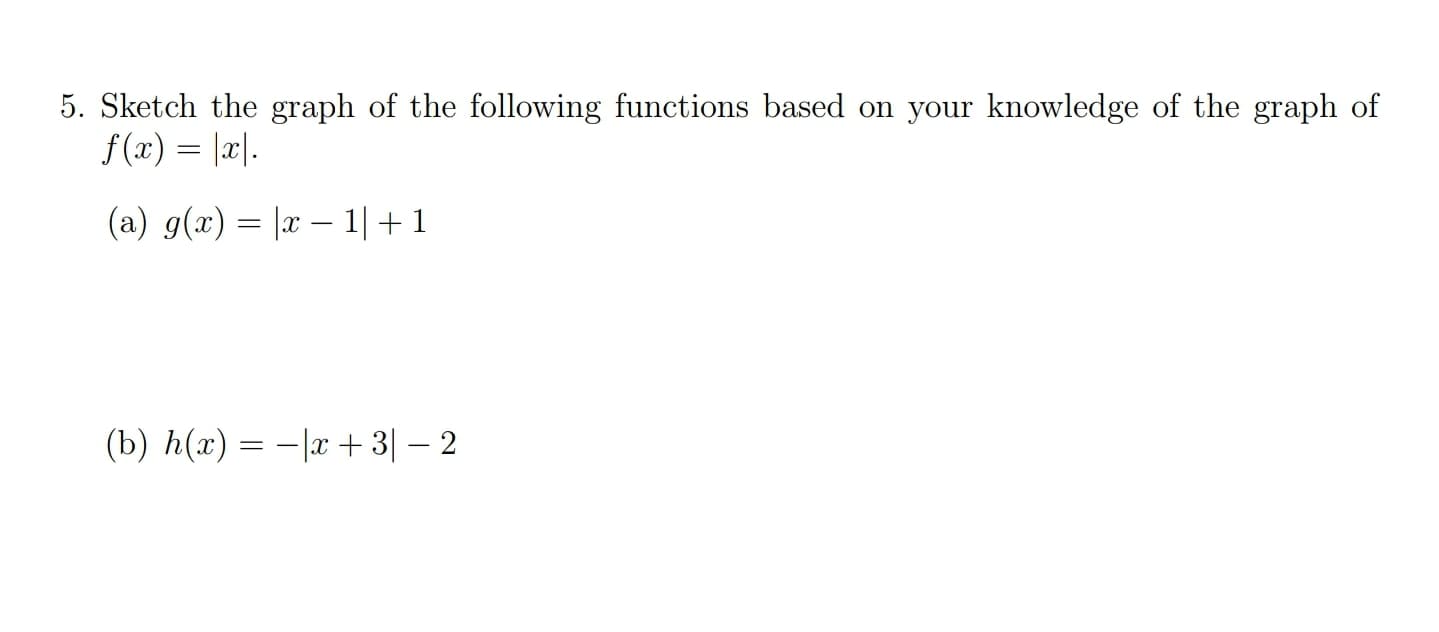 ### Problem 5: Graphing Functions Based On f(x) = |x|

#### Instructions
Sketch the graph of the following functions based on your knowledge of the graph of \( f(x) = |x| \).

#### (a) \( g(x) = |x - 1| + 1 \)

#### (b) \( h(x) = -|x + 3| - 2 \)

### Explanation

1. **Understanding the Basic Graph \( f(x) = |x| \)**:
   - The graph of \( f(x) = |x| \) is a V-shaped graph that opens upwards. 
   - The vertex of the graph is at the origin (0,0).
   - The graph is symmetric about the y-axis, with the left side sloping downward from the vertex and the right side sloping upward from the vertex.

2. **Transformation of \( g(x) = |x - 1| + 1 \)**:
   - **Horizontal Shift**: The term \( (x - 1) \) inside the absolute value function causes the graph to shift horizontally to the right by 1 unit.
   - **Vertical Shift**: The term \( +1 \) outside the absolute value function causes the graph to shift vertically upwards by 1 unit.
   - **Resulting Graph**: The vertex of \( g(x) \) will be at (1,1), and the graph will maintain its V-shape, opening upwards.

3. **Transformation of \( h(x) = -|x + 3| - 2 \)**:
   - **Horizontal Shift**: The term \( (x + 3) \) inside the absolute value function causes the graph to shift horizontally to the left by 3 units.
   - **Vertical Shift**: The term \( -2 \) outside the absolute value function causes the graph to shift vertically downwards by 2 units.
   - **Vertical Reflection**: The negative sign in front of the absolute value causes the graph to reflect over the x-axis, meaning it will open downwards.
   - **Resulting Graph**: The vertex of \(h(x) \) will be at (-3, -2), and the graph will maintain its V-shape but open downwards.

Graph these transformations to visualize the respective functions.