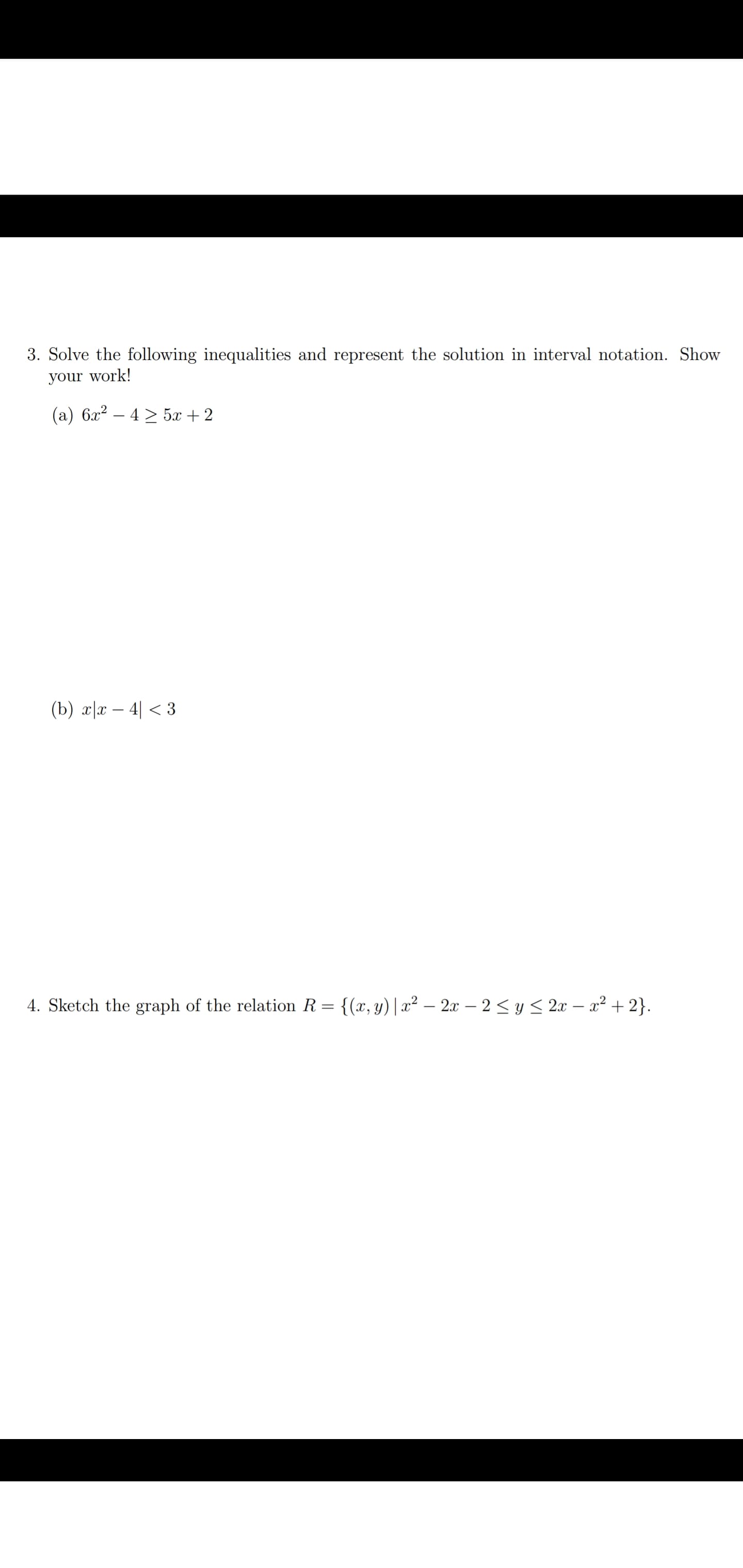 ### Inequalities and Graphing Relations

**3. Solve the following inequalities and represent the solution in interval notation. Show your work!**

**(a) \(6x^2 - 4 \geq 5x + 2\)**

**(b) \(x|x - 4| < 3\)**

**4. Sketch the graph of the relation \(R = \{(x, y) \mid x^2 - 2x - 2 \leq y \leq 2x - x^2 + 2\}\).**

### Instructions for Students:

1. **Solving Inequalities:**
   - For each inequality, isolate the variable \(x\) and determine the solution set.
   - Convert the solution set into interval notation, which is a way of writing subsets of the real number line.

2. **Graphing the Relation:**
   - Identify the boundaries defined by the inequalities. 
   - Draw the graphs of these boundary equations on a coordinate plane.
   - Shade the region that represents the solution to the inequalities.

### Detailed Graph Explanation:

In problem 4, you will be plotting two quadratic functions to determine the region where the inequalities hold:
- The first boundary is \(y = x^2 - 2x - 2\).
   - This is a parabola opening upwards.
- The second boundary is \(y = 2x - x^2 + 2\).
   - This is a parabola opening downwards.

### Steps to Graph:
1. **Find Vertex and Intercepts:**
   - Determine the vertex of each parabola.
   - Find the x-intercepts by solving \(x^2 - 2x - 2 = 0\) and \(2x - x^2 + 2 = 0\).

2. **Plot Points:**
   - Plot the vertex and intercept points on a graph.
   - Draw the parabolas using these points.

3. **Shading the Region:**
   - Identify the region between these two curves.
   - Shade the area where the inequality \(x^2 - 2x - 2 \leq y \leq 2x - x^2 + 2\) holds.

By following these steps, you will understand how to solve inequalities and represent them graphically, a crucial skill in algebra and calculus.