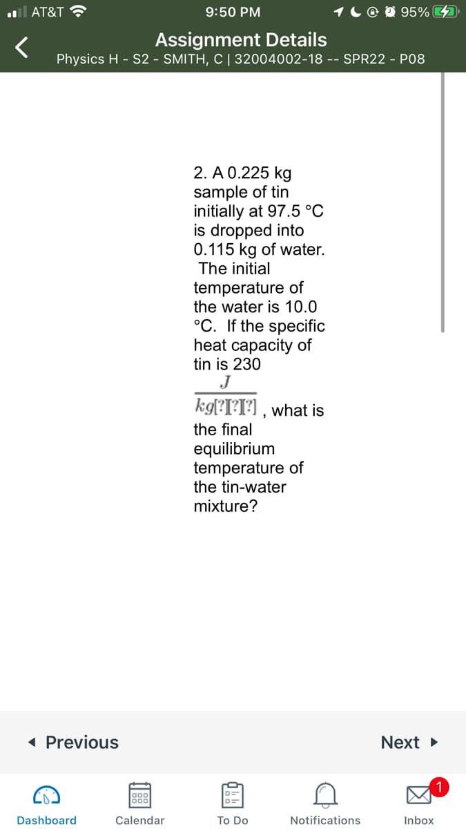 ll AT&T ?
9:50 PM
1C @ D 95% 4
Assignment Details
Physics H - S2 - SMITH, C | 32004002-18 -- SPR22 - P08
2. A 0.225 kg
sample of tin
initially at 97.5 °C
is dropped into
0.115 kg of water.
The initial
temperature of
the water is 10.0
°C. If the specific
heat capacity of
tin is 230
J
kgl?I?I?] , what is
the final
equilibrium
temperature of
the tin-water
mixture?
( Previous
Next
888
Dashboard
Calendar
To Do
Notifications
Inbox
