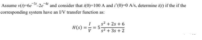 Assume v(1)=6e3_2e " and consider that i(0)=100 A and i'(0)=0 A/s, determine i(t) if the if the
corresponding system have an I/V transfer function as:
s² + 2s + 6
= 5.
s2 + 3s + 2
H(s)
%3D
