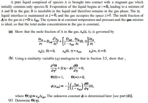 A pure liquid composed of species A is brought into contact with a stagnant gas which
initially contains only species B. Evaporation of the liquid begins at ! =0, leading to a mixture of
A and B in the gas; B is insoluble in the liquid and therefore remains in the gas phase. The
liquid interface is maintained at z=0, and the gas occupies the space z>0. The mole fraction of
Ain the gas at z=0 is X40. The system is at constant temperature and pressure and the gas mixture
is ideal, so that the total molar concentration in the gas is constant,
(a) Show that the mole fraction of A in the gas, x,(z, t), is governed by
DAB
-DAN
at
f)
dz
xa(z, 0) =0,
xa(0, 1) =X40-
xa(00, 1) =0.
(b) Using a similarity variable (g) analogous to that in Section 3.5, show that ,
de
+2(n-4)
=0,
dn
up
O(c0) =0,
O(0) = 1.
where O(n)=x,lxan. The unknown constant o is determined later [see part (d)).
(c) Determine 0(n).
