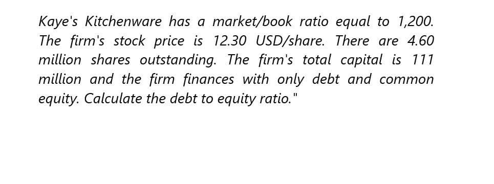 Kaye's Kitchenware has a market/book ratio equal to 1,200.
The firm's stock price is 12.30 USD/share. There are 4.60
million shares outstanding. The firm's total capital is 111
million and the firm finances with only debt and common
equity. Calculate the debt to equity ratio."