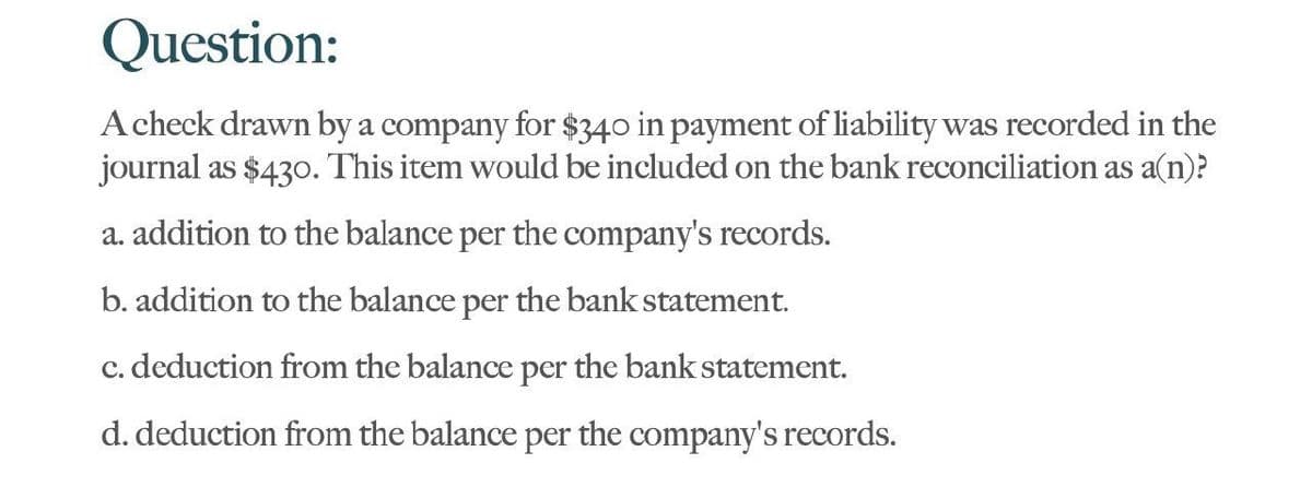 Question:
A check drawn by a company for $340 in payment of liability was recorded in the
journal as $430. This item would be included on the bank reconciliation as a(n)?
a. addition to the balance per the company's records.
b. addition to the balance per the bank statement.
c. deduction from the balance per the bank statement.
d. deduction from the balance per the company's records.