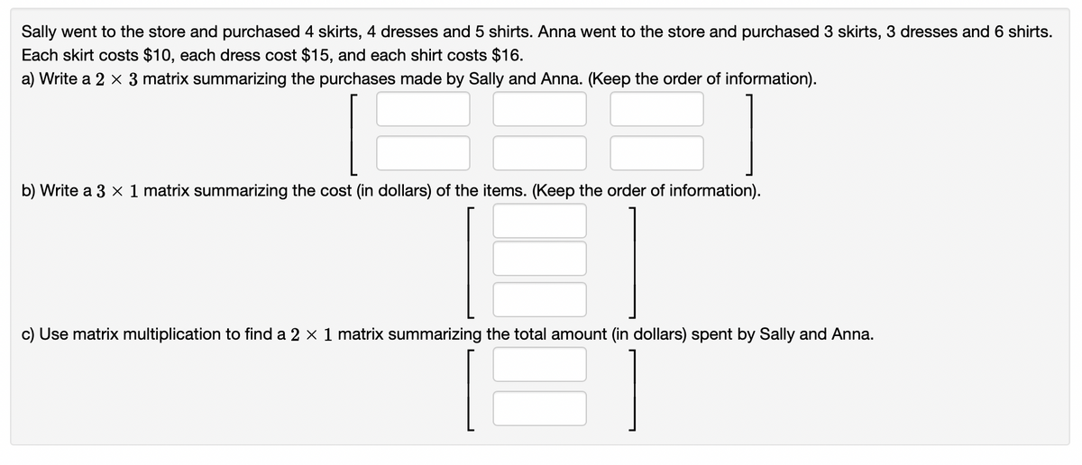 Sally went to the store and purchased 4 skirts, 4 dresses and 5 shirts. Anna went to the store and purchased 3 skirts, 3 dresses and 6 shirts.
Each skirt costs $10, each dress cost $15, and each shirt costs $16.
a) Write a 2 × 3 matrix summarizing the purchases made by Sally and Anna. (Keep the order of information).
b) Write a 3 x 1 matrix summarizing the cost (in dollars) of the items. (Keep the order of information).
c) Use matrix multiplication to find a 2 × 1 matrix summarizing the total amount (in dollars) spent by Sally and Anna.