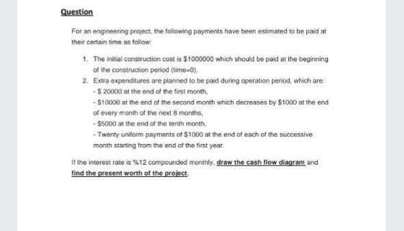 Question
For an engineering project, the following payments have been estimated to be paid at
their certain time as folow:
1. The initial construction cost is $100000 which should be paid at the beginning
of the construction period (time-0).
2. Extra expenditures are planned to be paid during operation period, which are:
-$ 20000 at the end of the first month,
- S10000 at the end of the second month which decreases by $1000 at the end
of every month of the next 8 months.
- $5000 at the end of the tenth month,
- Twenty uniform payments of $1000 at the end of each of the successive
month starting from the end of the first year.
If the interest rate is %12 compounded monthly, draw the cash flow diagram and
find the present worth of the project.
