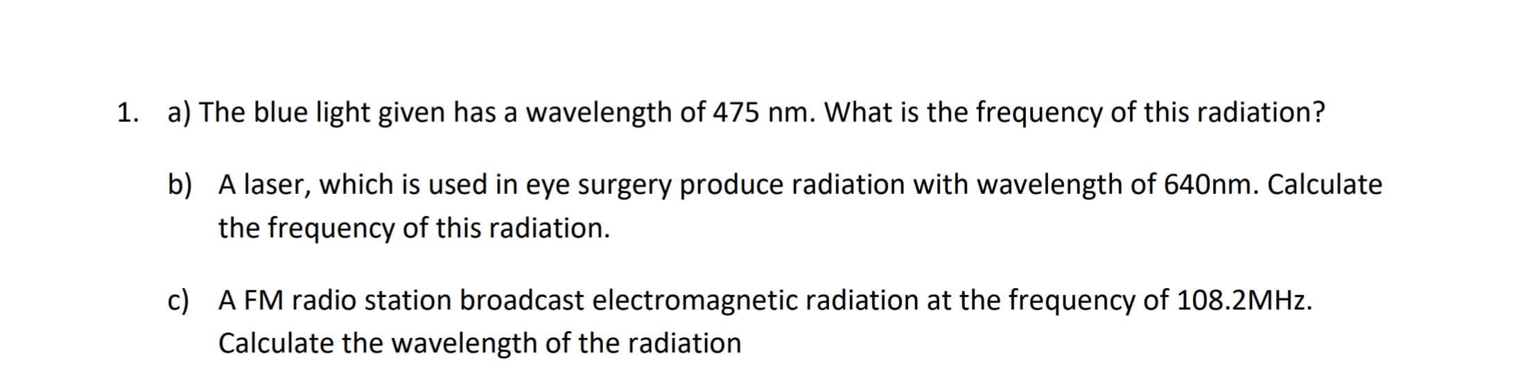 1. a) The blue light given has a wavelength of 475 nm. What is the frequency of this radiation?
b) A laser, which is used in eye surgery produce radiation with wavelength of 640nm. Calculate
the frequency of this radiation.
c) A FM radio station broadcast electromagnetic radiation at the frequency of 108.2MHZ.
Calculate the wavelength of the radiation
