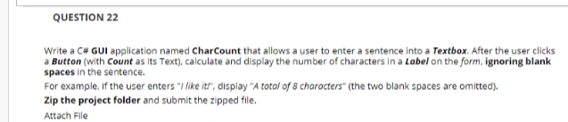 QUESTION 22
Write a C# GUI application named CharCount that allows a user to enter a sentence into a Textbox. After the user clicks
a Button (with Count as its Text), calculate and display the number of characters in a Label on the form, ignoring blank
spaces in the sentence.
For example, If the user enters "I like it", display "A total of 8 characters" (the two blank spaces are omitted).
Zip the project folder and submit the zipped file.
Attach File
