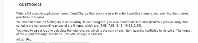 QUESTION 23
Write a C# console application named TotalCharge that asks the user to enter 5 positive integers, representing the ordered
quantities of 5 items.
You need to store the 5 integers in an int array. In your program, you also need to declare and initialize a parallel array that
contains the corresponding prices of the 5 items, which are (1.65, 7.66, 3.19, 10.68, 2.99).
You need to use a loop to calculate the total charge, which is the sum of each item quantity multiplied by its price. The format
of the output message should be "The total charge is SXX.XX".
Attach File
