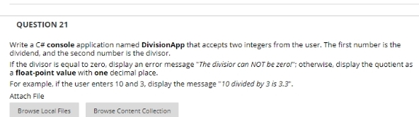 QUESTION 21
Write a C# console application named DivisionApp that accepts two integers from the user. The first number is the
dividend, and the second number is the divisor.
If the divisor is equal to zero, display an error message "The divisior can NOT be zerof"; otherwise, display the quotient as
a float-point value with one decimal place.
For example, if the user enters 10 and 3, display the message "10 divided by 3 is 3.3".
Attach File
Browse Local Files
Browse Content Collection
