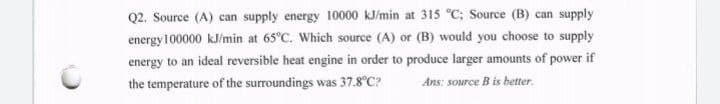 Q2. Source (A) can supply energy 10000 kJ/min at 315 °C; Source (B) can supply
energy100000 kJ/min at 65°C. Which source (A) or (B) would you choose to supply
energy to an ideal reversible heat engine in order to produce larger amounts of power if
the temperature of the surroundings was 37.8°C?
Ans: source B is better.
