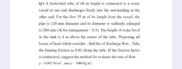 Q.1 A horizontal tube of 60 m lenght is connected to a water
vessel at one end discharges freely into the surrounding at the
other end. For the first 35 m of its length from the vessel, the
pipe is 120 mm diameter and its diameter is suddenly enlarged
to 280 mm ( K for enlargement = 0.5). The height of water level
in the tank is 4 m above the center of the tube. Proposing all
losses of head which consider, find the of discharge flow. Take
the fanning frietion as 0.01 along the tube. If the friction factor
is (unknown), suggest the method for evaluate the rate of flow.
H= 0.002 Ns'm , and p= 1000 kg/m'.
