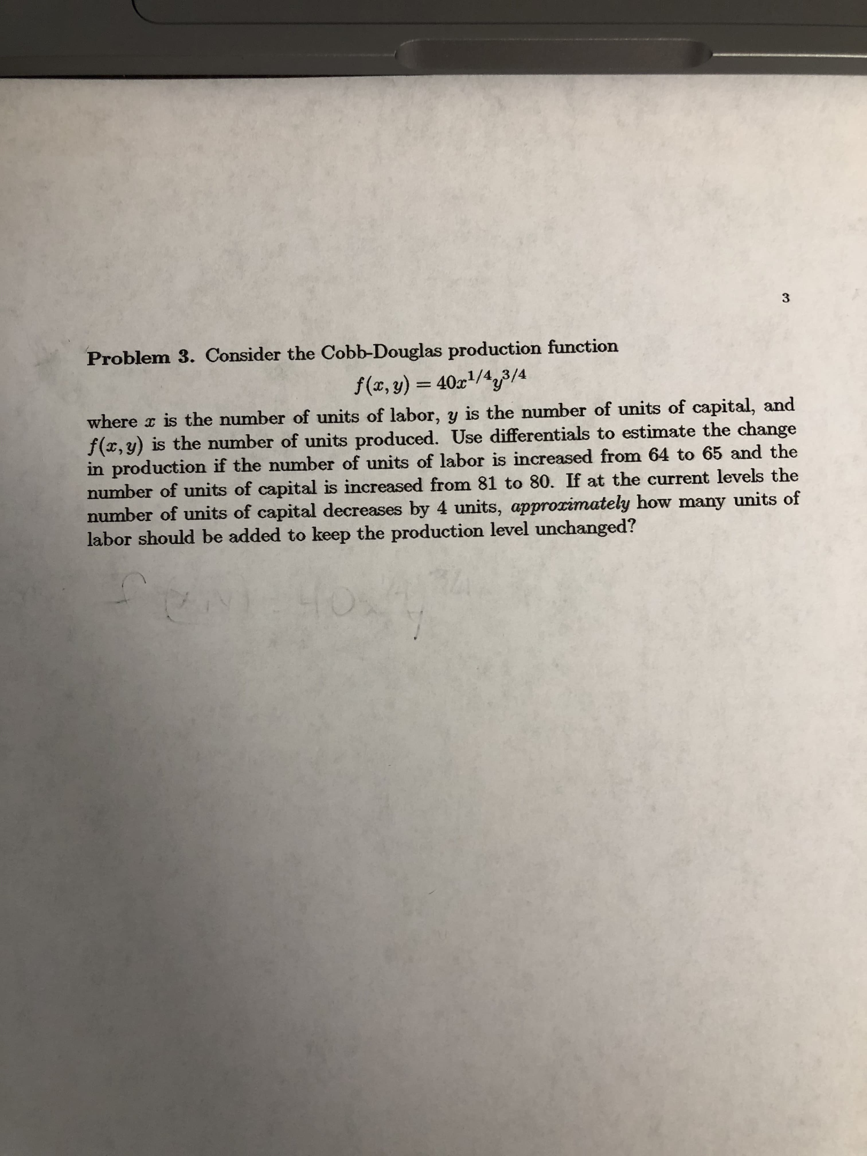 Problem 3. Consider the Cobb-Douglas production function
f(x, y) = 40x/44
where r is the number of units of labor, y is the number of units of capital, and
f(x, y) is the number of units produced. Use differentials to estimate the change
in production if the number of units of labor is increased from 64 to 65 and the
number of units of capital is increased from 81 to 80. If at the current levels the
number of units of capital decreases by 4 units, approximately how many units of
labor should be added to keep the production level unchanged?
