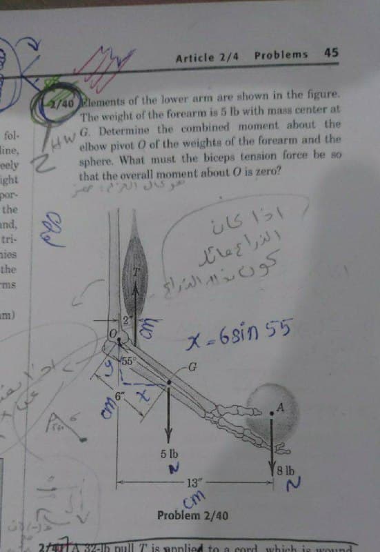 Article 2/4
Problems
45
4/40 Plements of the lower arm are shown in the figure.
The weight of the forearm is 5 lb with mass center at
G. Determine the combined moment about the
elbow pivot O of the weights of the forearm and the
sphere. What must the biceps tension force be so
that the overall moment about O is zero?
fol-
line,
eely
ight
por-
the
and,
tri-
nies
the
الزراع عائد
ms
am)
X-6sin 55
55
A
5 lb
Y8 lb
13"
cm
Problem 2/40
21TA 32-Ih pull T is snplied to a cord which is wound
oma
