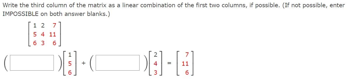 Write the third column of the matrix as a linear combination of the first two columns, if possible. (If not possible, enter
IMPOSSIBLE on both answer blanks.)
1 2 7
5 4 11
63 6
1
56
+
7
8-H
=
11
6
243