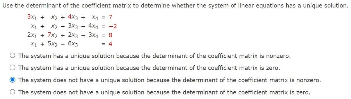 Use the determinant of the coefficient matrix to determine whether the system of linear equations has a unique solution.
3x1 + x2 + 4x3 +
X₁ + X2 - 3x3
2x₁ + 7x2 + 2x3
X1 + 5x₂ 6x3
X4 = 7
4x4 = -2
3x4 = 8
= 4
O The system has a unique solution because the determinant of the coefficient matrix is nonzero.
O The system has a unique solution because the determinant of the coefficient matrix is zero.
O The system does not have a unique solution because the determinant of the coefficient matrix is nonzero.
O The system does not have a unique solution because the determinant of the coefficient matrix is zero.