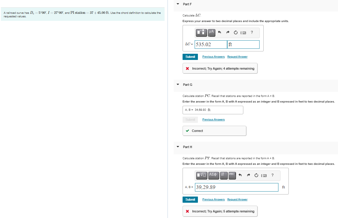 A railroad curve has De=5°00', I = 27°00', and PI station = 37+45.00 ft. Use the chord definition to calculate the
requested values.
Part F
Calculate LC.
Express your answer to two decimal places and include the appropriate units.
LC = 535.02
Submit
Part G
μA
X Incorrect; Try Again; 4 attempts remaining
Previous Answers Request Answer
A, B = 34,69.80 ft
Calculate station PC. Recall that stations are reported in the form A + B.
Enter the answer in the form A, B with A expressed as an integer and B expressed in feet to two decimal places.
Submit Previous Answers
✓ Correct
Part H
ft
Submit
Calculate station PT. Recall that stations are reported in the form A + B.
Enter the answer in the form A, B with A expressed as an integer and B expressed in feet to two decimal places.
V-1 ΑΣΦ
A, B = 39,29.89
?
vec
Previous Answers Request Answer
* Incorrect; Try Again; 5 attempts remaining
?
ft