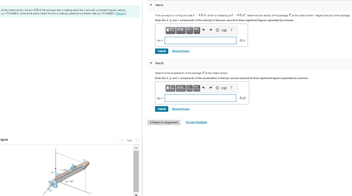 At the instant shown, the arm OA of the conveyor belt is rotating about the Z axis with a constant angular velocity
w₁ = 6.5 rad/s, while at the same instant the arm is rotating upward at a constant rate w₂ = 3.6 rad/s. (Figure 1)
Figure
7=6ft
10-450
< 1 of 1 >
Part A
If the conveyor is running at a rate=5 ft/s, which is increasing at f=8 ft/s², determine the velocity of the package Pat the instant shown. Neglect the size of the package.
Enter the I, y, and 2 components of the velocity in feeet per second to three significant figures separated by commas.
IVE] ΑΣΦΩΤΟ
Vp =
Submit
Part B
ap=
Request Answer
Submit
Determine the acceleration of the package P at the instant shown.
Enter the I, y, and 2 components of the acceleration in feet per second squared to three significant figures separated by commas.
ΠΙΑΣΦΩΠ
Request Answer
vec 6 A
< Return to Assignment
vec
?
Provide Feedback
ft/s
?
ft/s²