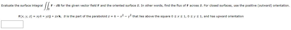 [/F
F. ds for the given vector field F and the oriented surface S. In other words, find the flux of F across S. For closed surfaces, use the positive (outward) orientation.
F(x, y, z) = xyi + yzj + zxk, S is the part of the paraboloid z = 6 - x² - y² that lies above the square 0 ≤ x ≤ 1,0 ≤ y ≤ 1, and has upward orientation
Evaluate the surface integral