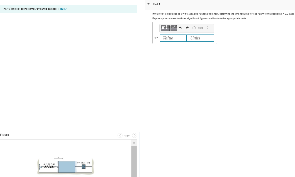 The 10-kg block-spring-damper system is damped. (Figure 1)
Figure
k = 60 N/m
www.c
c-80 N-s/m
< 1 of 1
>
Part A
If the block is displaced to 50 mm and released from determine the time required for it to return to the position = 2.0 mm
Express your answer to three significant figures and include the appropriate units.
t=
μA 6
Value
Units
?
