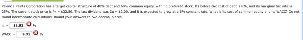 Palencia Paints Corporation has a target capital structure of 40% debt and 60% common equity, with no preferred stock. Its before-tax cost of debt is 8%, and its marginal tax rate is
25%. The current stock price is Po = $32.50. The last dividend was Do = $2.00, and it is expected to grow at a 6% constant rate. What is its cost of common equity and its WACC? Do not
round intermediate calculations. Round your answers to two decimal places.
rs=
11.52
%
WACC =
9.31
%