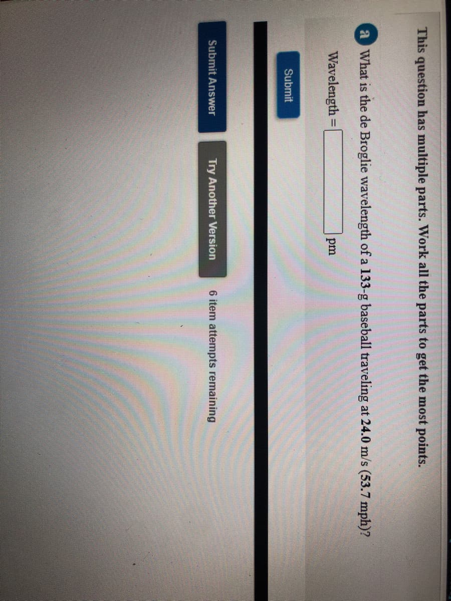 This question has multiple parts. Work all the parts to get the most points.
a What is the de Broglie wavelength of a 133-g baseball traveling at 24.0 m/s (53.7 mph)?
Wavelength =
pm
Submit
Submit Answer
Try Another Version
6 item attempts remaining
