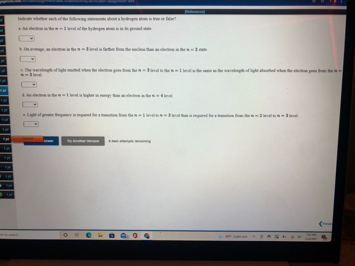 gagenow.com/ilrn/takeAssignment/takeCovalentActivity.do?locator=assignment-take
[References]
ot
Indicate whether each of the following statements about a hydrogen atom is true or false?
a. An electron in the n = 1 level of the hydrogen atom is in its ground state.
pt
pt
b. On average, an electron in the n = 3 level is farther from the nucleus than an electron in the n = 2 state.
pt
pt
c. The wavelength of light emitted when the electron goes from the n = 3 level to the n =1 level is the same as the wavelength of light absorbed when the electron goes from the n =
n = 3 level.
pt
d pt
1 pt
d. An electron in the n = 1 level is higher in energy than an electron in the n = 4 level.
1 pt
1 pt
e. Light of greater frequency is required for a transition from the n = 1 level to n = 3 level than is required for a transition from the n = 2 level to n = 3 level.
1 pt
1 pt
1 pt
Correct
6 item attempts remaining
nswer
Try Another Version
1 pt
1 pt
1 pt
1 pt
1 pt
1 pt
Previo
ere to search
38°F Light rain
7:45 PM
12/8/2021
