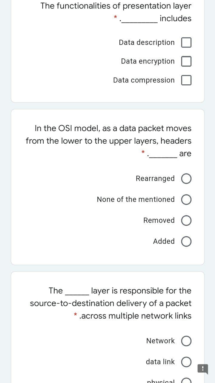 The functionalities of presentation layer
includes
Data description
Data encryption
Data compression
In the OSI model, as a data packet moves
from the lower to the upper layers, headers
are
Rearranged
None of the mentioned
Removed C
Added
layer is responsible for the
source-to-destination delivery of a packet
The
.across multiple network links
Network
data link
physical
