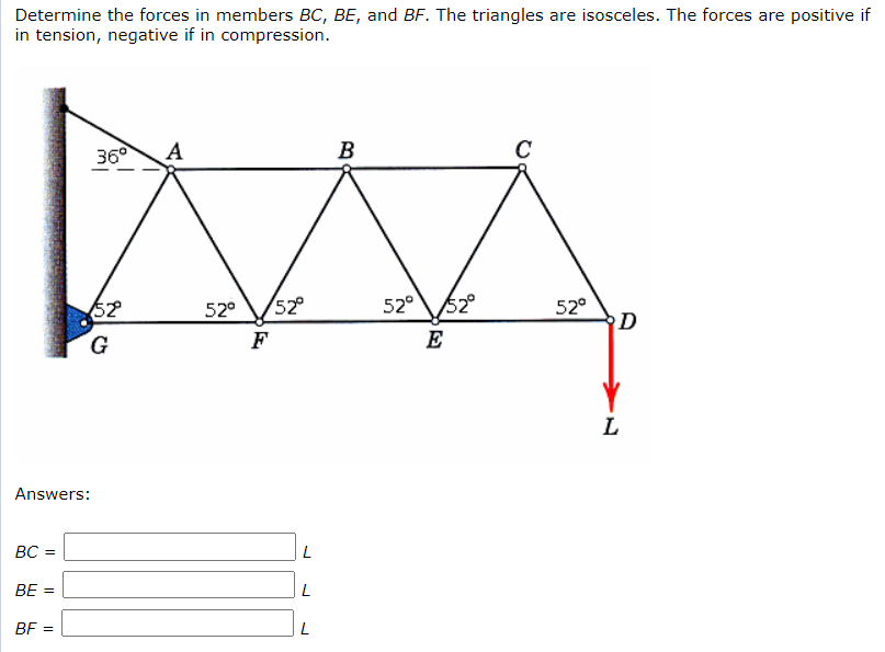 Determine the forces in members BC, BE, and BF. The triangles are isosceles. The forces are positive if
in tension, negative if in compression.
36°
A
B
C
52
52°
52°
52°
D
52
52°
G.
F
E
L
Answers:
BC =
BE =
BF =
L
