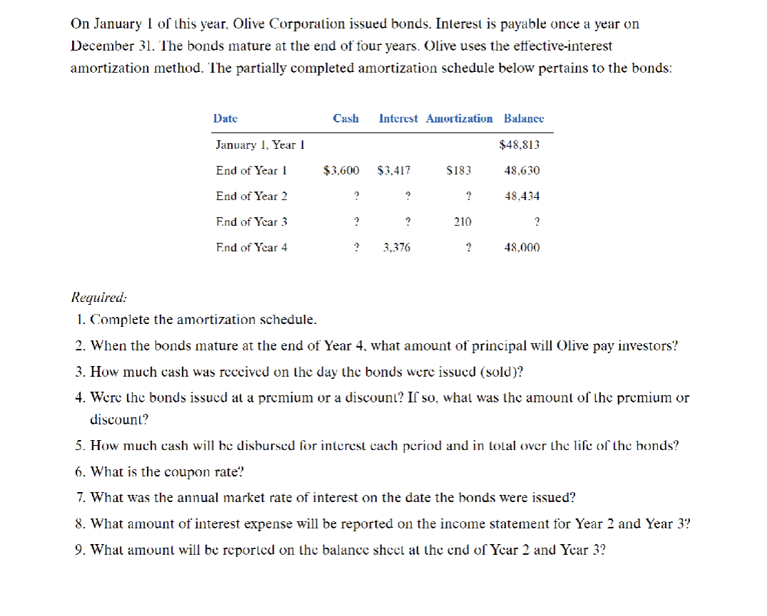 On January 1 of this year, Olive Corporation issued bonds. Interest is payable once a year on
December 31. The bonds mature at the end of four years. Olive uses the effective-interest
amortization method. The partially completed amortization schedule below pertains to the bonds:
Date
January 1, Year 1
End of Year I
End of Year 2
End of Year 3
End of Year 4
Cash
$3,600
?
?
?
Interest Amortization Balance
$48,813
48,630
48,434
$3,417
?
?
3,376
$183
?
210
?
?
48.000
Required:
1. Complete the amortization schedule.
2. When the bonds mature at the end of Year 4, what amount of principal will Olive pay investors?
3. How much cash was received on the day the bonds were issued (sold)?
4. Were the bonds issued at a premium or a discount? If so, what was the amount of the premium or
discount?
5. How much cash will be disbursed for interest each period and in total over the life of the bonds?
6. What is the coupon rate?
7. What was the annual market rate of interest on the date the bonds were issued?
8. What amount of interest expense will be reported on the income statement for Year 2 and Year 3?
9. What amount will be reported on the balance sheet at the end of Year 2 and Year 3?