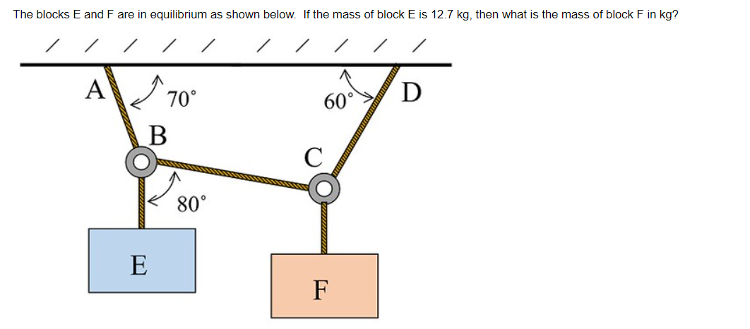 The blocks E and F are in equilibrium as shown below. If the mass of block E is 12.7 kg, then what is the mass of block F in kg?
A
70°
B
E
80°
60°
C
F
D