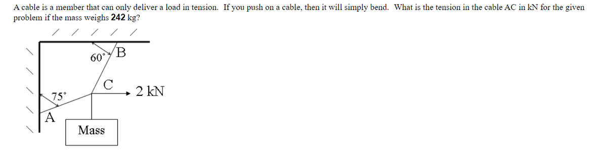 A cable is a member that can only deliver a load in tension. If you push on a cable, then it will simply bend. What is the tension in the cable AC in kN for the given
problem if the mass weighs 242 kg?
75°
A
60°
с
Mass
B
- 2 kN