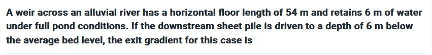 A weir across an alluvial river has a horizontal floor length of 54 m and retains 6 m of water
under full pond conditions. If the downstream sheet pile is driven to a depth of 6 m below
the average bed level, the exit gradient for this case is