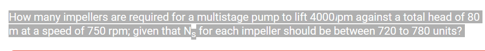 How many impellers are required for a multistage pump to lift 4000/pm against a total head of 80
m at a speed of 750 rpm; given that Ng for each impeller should be between 720 to 780 units?