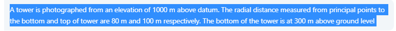 A tower is photographed from an elevation of 1000 m above datum. The radial distance measured from principal points to
the bottom and top of tower are 80 m and 100 m respectively. The bottom of the tower is at 300 m above ground level