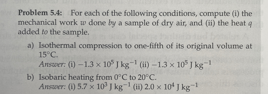 Problem 5.4: For each of the following conditions, compute (i) the
mechanical work w done by a sample of dry air, and (ii) the heat 9
added to the sample.
a) Isothermal compression to one-fifth of its original volume at
15°C.
Answer: (i) -1.3 x 105 J kg-¹ (ii) -1.3 × 105 J kg-1
-1
b) Isobaric heating from 0°C to 20°C.
Answer: (i) 5.7 x 10³ J kg-¹ (ii) 2.0 × 104 J kg-¹
-1