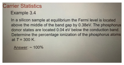 Carrier Statistics
Example 3.4
In a silicon sample at equilibrium the Fermi level is located
above the middle of the band gap by 0.38eV. The phosphorus
donor states are located 0.04 eV below the conduction band.
Determine the percentage ionization of the phosphorus atoms
at T = 300 K.
Answer:
100%