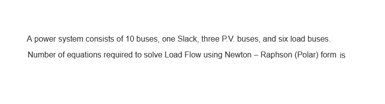 A power system consists of 10 buses, one Slack, three P.V. buses, and six load buses.
Number of equations required to solve Load Flow using Newton-Raphson (Polar) form is