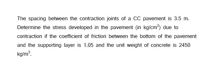 The spacing between the contraction joints of a CC pavement is 3.5 m.
Determine the stress developed in the pavement (in kg/cm²) due to
contraction if the coefficient of friction between the bottom of the pavement
and the supporting layer is 1.05 and the unit weight of concrete is 2450
kg/m³.