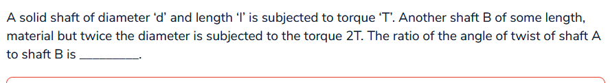 A solid shaft of diameter 'd' and length 'I' is subjected to torque 'T'. Another shaft B of some length,
material but twice the diameter is subjected to the torque 2T. The ratio of the angle of twist of shaft A
to shaft B is