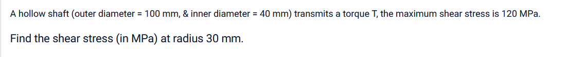 A hollow shaft (outer diameter = 100 mm, & inner diameter = 40 mm) transmits a torque T, the maximum shear stress is 120 MPa.
Find the shear stress (in MPa) at radius 30 mm.