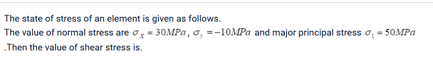 The state of stress of an element is given as follows.
The value of normal stress are = 30MPa, o, = -10MPa and major principal stress σ₁ = 50MPa
.Then the value of shear stress is.