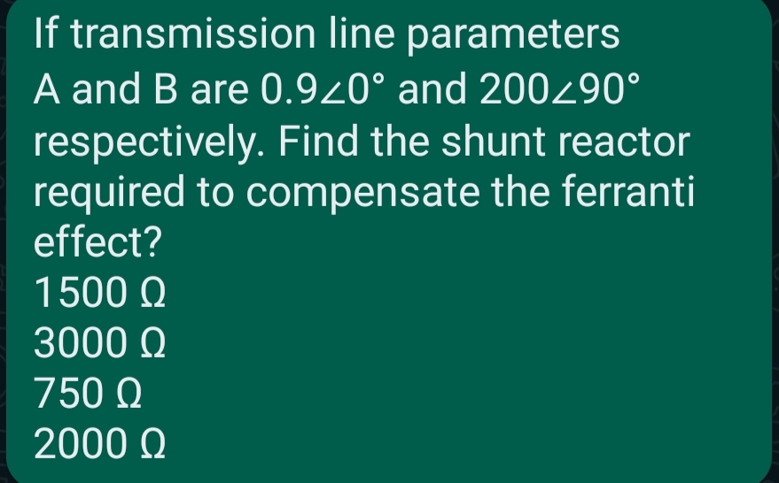 If transmission line parameters
A and B are 0.920° and 200/90°
respectively. Find the shunt reactor
required to compensate the ferranti
effect?
1500 Ω
3000 Ω
750 Ω
2000 Ω