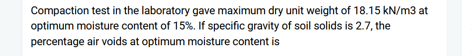 Compaction test in the laboratory gave maximum dry unit weight of 18.15 kN/m3 at
optimum moisture content of 15%. If specific gravity of soil solids is 2.7, the
percentage air voids at optimum moisture content is