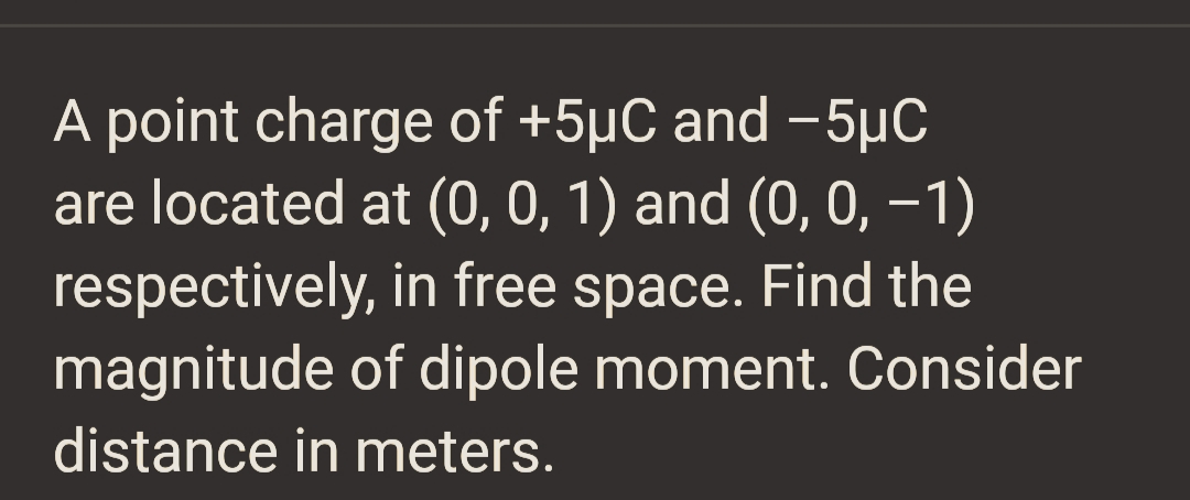 A point charge of +5µC and −5µC
are located at (0, 0, 1) and (0, 0, −1)
respectively, in free space. Find the
magnitude of dipole moment. Consider
distance in meters.