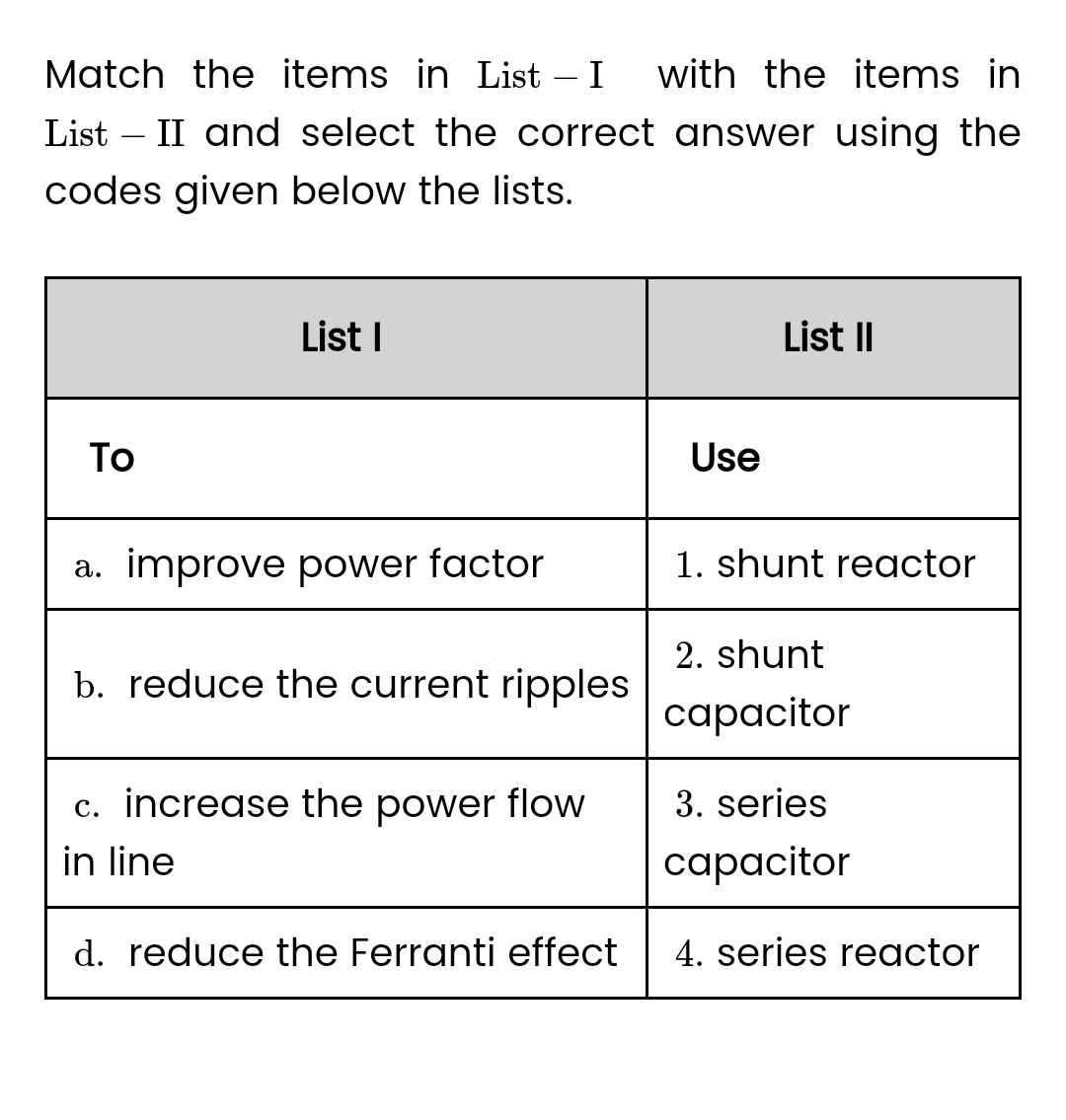 Match the items in List - I
with the items in
List - II and select the correct answer using the
codes given below the lists.
To
List I
a. improve power factor
b. reduce the current ripples
c. increase the power flow
in line
d. reduce the Ferranti effect
Use
List II
1. shunt reactor
2. shunt
capacitor
3. series
capacitor
4. series reactor