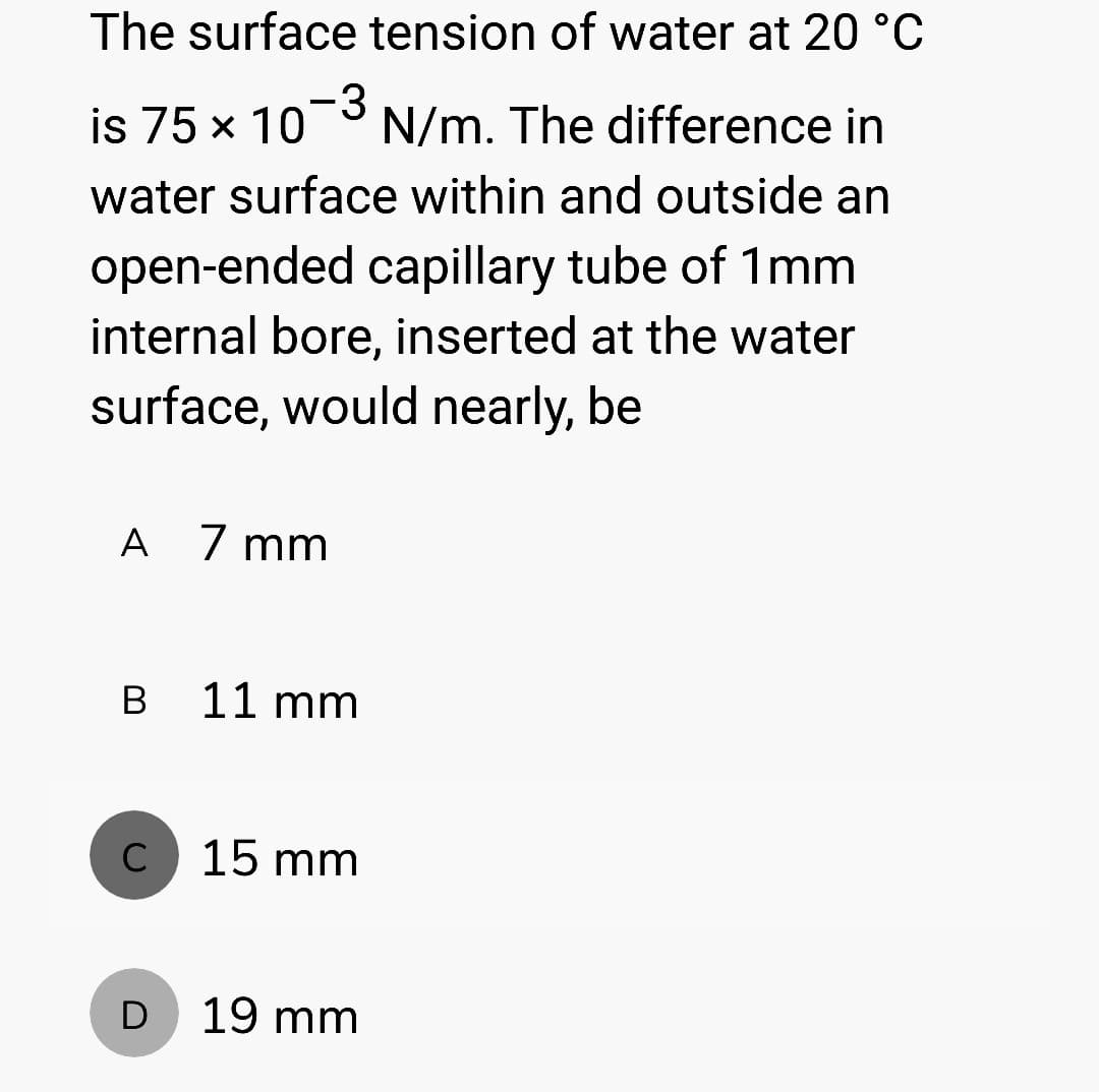 The surface tension of water at 20 °C
is 75 x 10-3 N/m. The difference in
water surface within and outside an
open-ended capillary tube of 1mm
internal bore, inserted at the water
surface, would nearly, be
A 7mm
B
с
D
11 mm
15 mm
19 mm