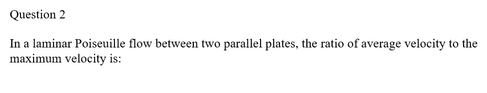 Question 2
In a laminar Poiseuille flow between two parallel plates, the ratio of average velocity to the
maximum velocity is: